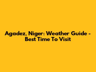 Agadez, Niger: Weather Guide - Best Time To Visit