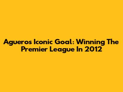 Aguero's Iconic Goal: Winning The Premier League In 2012