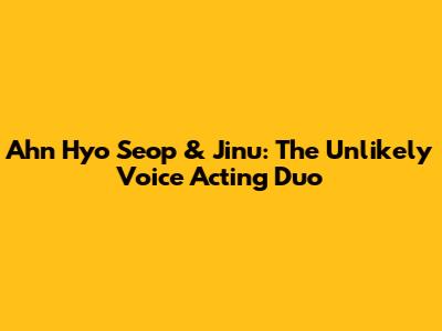 Ahn Hyo Seop & Jinu: The Unlikely Voice Acting Duo