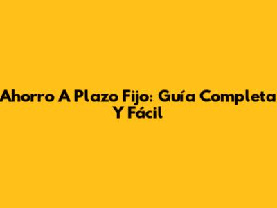 Ahorro A Plazo Fijo: Guía Completa Y Fácil