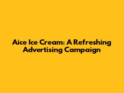 Aice Ice Cream: A Refreshing Advertising Campaign