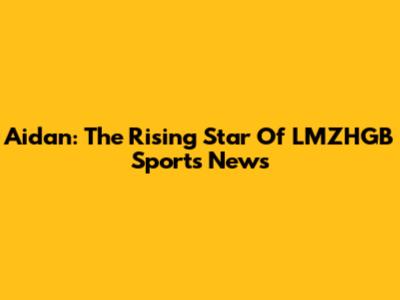 Aidan: The Rising Star Of LMZHGB Sports News