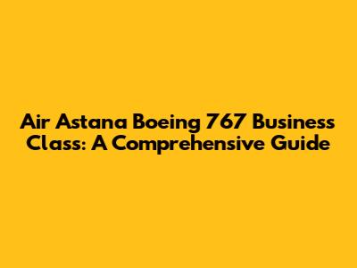 Air Astana Boeing 767 Business Class: A Comprehensive Guide