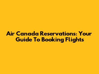 Air Canada Reservations: Your Guide To Booking Flights