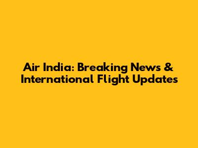 Air India: Breaking News & International Flight Updates