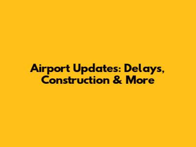 Airport Updates: Delays, Construction & More