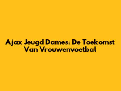 Ajax Jeugd Dames: De Toekomst Van Vrouwenvoetbal