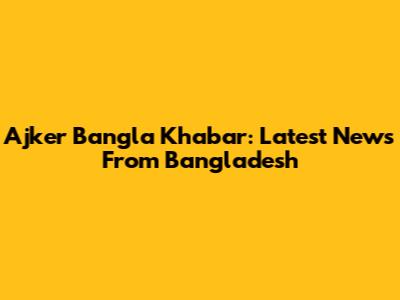 Ajker Bangla Khabar: Latest News From Bangladesh