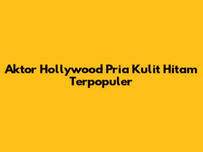 Aktor Hollywood Pria Kulit Hitam Terpopuler