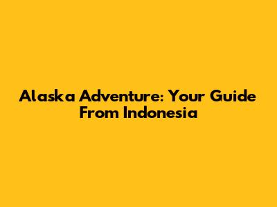 Alaska Adventure: Your Guide From Indonesia