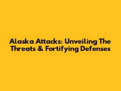 Alaska Attacks: Unveiling The Threats & Fortifying Defenses