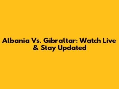 Albania Vs. Gibraltar: Watch Live & Stay Updated