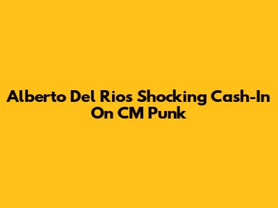 Alberto Del Rio's Shocking Cash-In On CM Punk
