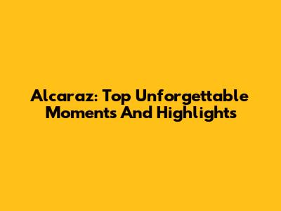 Alcaraz: Top Unforgettable Moments And Highlights