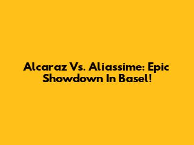 Alcaraz Vs. Aliassime: Epic Showdown In Basel!