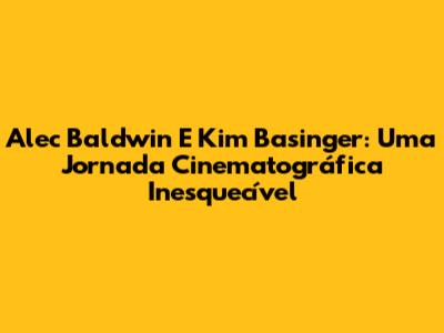 Alec Baldwin E Kim Basinger: Uma Jornada Cinematográfica Inesquecível