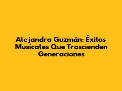 Alejandra Guzmán: Éxitos Musicales Que Trascienden Generaciones