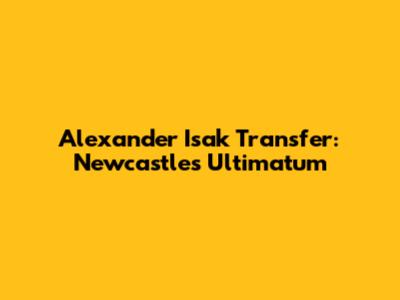 Alexander Isak Transfer: Newcastle's Ultimatum