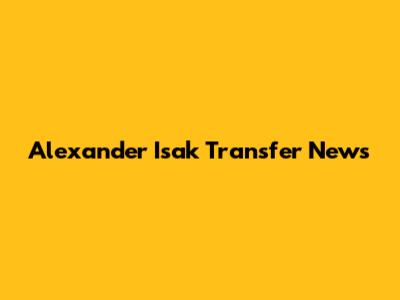 Alexander Isak Transfer News