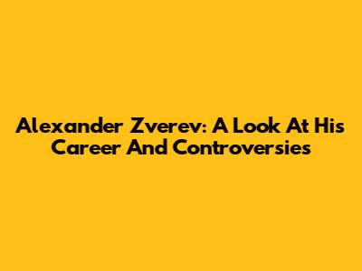 Alexander Zverev: A Look At His Career And Controversies