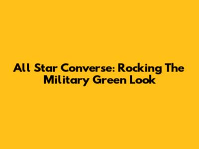 All Star Converse: Rocking The Military Green Look