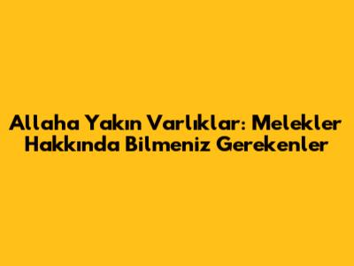 Allah'a Yakın Varlıklar: Melekler Hakkında Bilmeniz Gerekenler