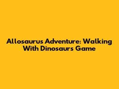 Allosaurus Adventure: Walking With Dinosaurs Game