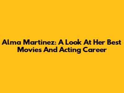 Alma Martinez: A Look At Her Best Movies And Acting Career