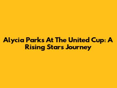 Alycia Parks At The United Cup: A Rising Star's Journey