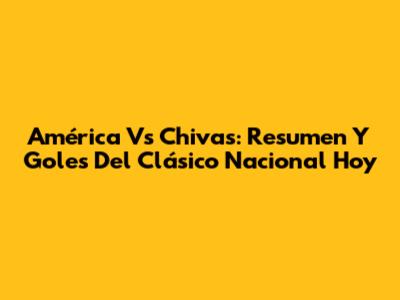 América Vs Chivas: Resumen Y Goles Del Clásico Nacional Hoy