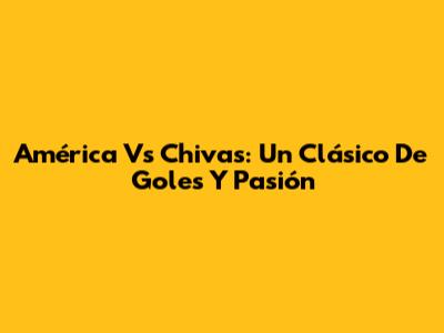América Vs Chivas: Un Clásico De Goles Y Pasión