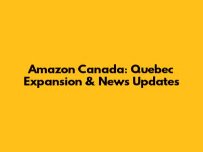 Amazon Canada: Quebec Expansion & News Updates
