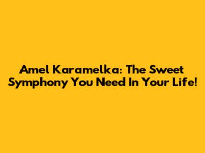 Amel Karamelka: The Sweet Symphony You Need In Your Life!