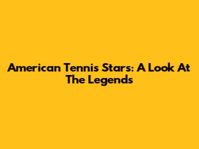American Tennis Stars: A Look At The Legends