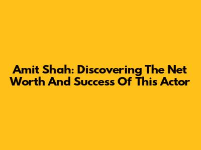 Amit Shah: Discovering The Net Worth And Success Of This Actor