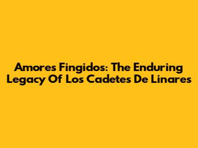 Amores Fingidos: The Enduring Legacy Of Los Cadetes De Linares