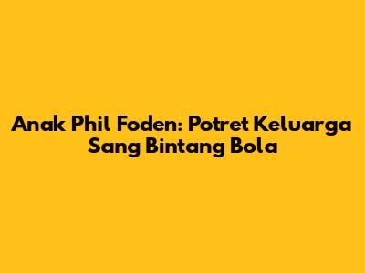 Anak Phil Foden: Potret Keluarga Sang Bintang Bola