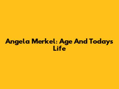 Angela Merkel: Age And Today's Life