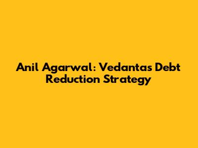 Anil Agarwal: Vedanta's Debt Reduction Strategy