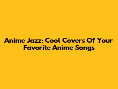 Anime Jazz: Cool Covers Of Your Favorite Anime Songs
