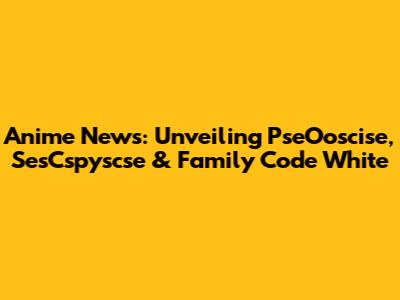 Anime News: Unveiling PseOoscise, SesCspyscse & Family Code White