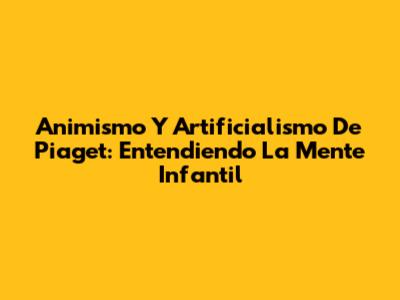 Animismo Y Artificialismo De Piaget: Entendiendo La Mente Infantil