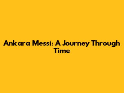 Ankara Messi: A Journey Through Time