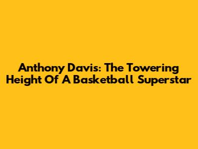 Anthony Davis: The Towering Height Of A Basketball Superstar