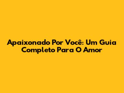 Apaixonado Por Você: Um Guia Completo Para O Amor