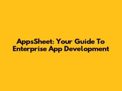 AppsSheet: Your Guide To Enterprise App Development