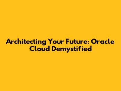 Architecting Your Future: Oracle Cloud Demystified