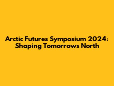 Arctic Futures Symposium 2024: Shaping Tomorrow's North