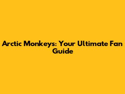 Arctic Monkeys: Your Ultimate Fan Guide