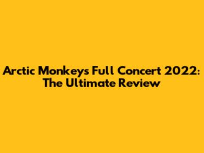 Arctic Monkeys Full Concert 2022: The Ultimate Review